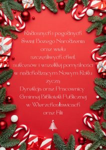 Radosnych i pogodnych
Świąt Bożego Narodzenia
oraz wielu
szczęśliwych chwil,
sukcesów i wszelkiej pomyślności
w nadchodzącym Nowym Roku
życzą
Dyrekcja oraz Pracownicy 
Gminnej Biblioteki Publicznej
w Wierzchosławicach
oraz Filii